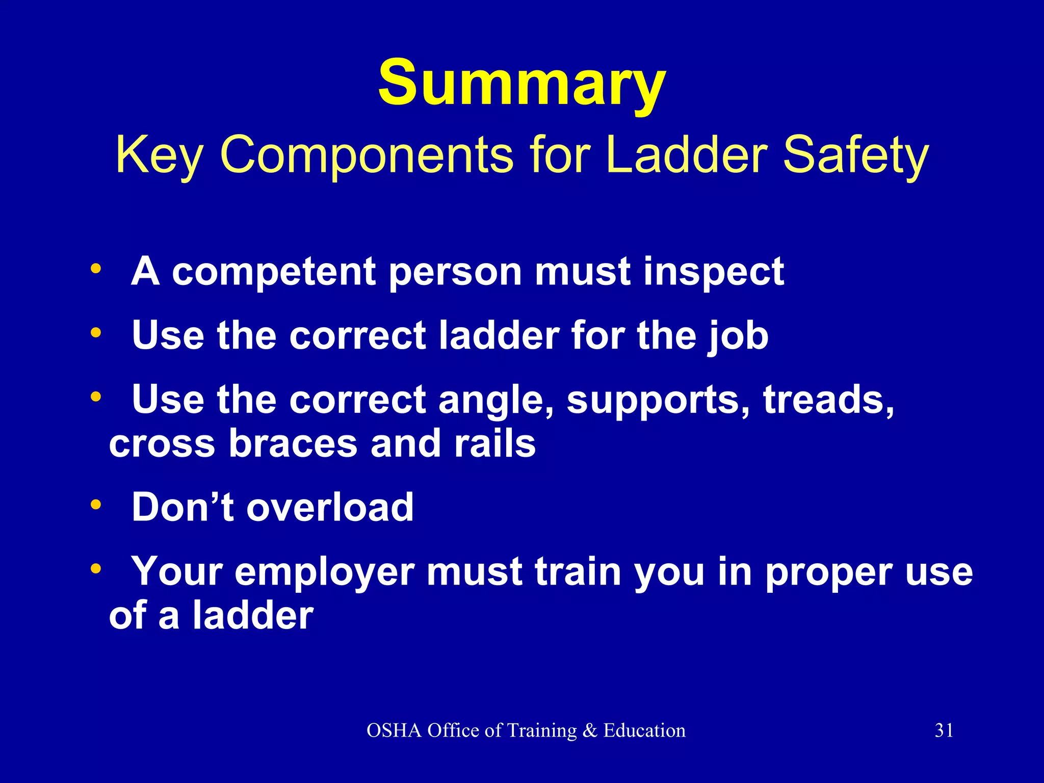 Summary Key Components for Ladder Safety A competent person must inspect Use the correct ladder for the job Use the correct angle, supports, treads,  cross braces and rails  Don’t overload  Your employer must train you in proper use of a ladder 