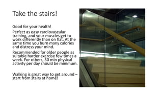 Take the stairs!
Good for your health!
Perfect as easy cardiovascular
training, and your muscles get to
work differently than on flat. At the
same time you burn many calories
and distress your mind.
Recommended for older people as
suitable harder exercise few times a
week. For others, 30 min physical
activity per day should be minimum.
Walking is great way to get around –
start from stairs at home!
 