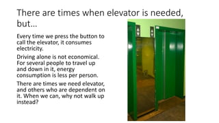 There are times when elevator is needed,
but…
Every time we press the button to
call the elevator, it consumes
electricity.
Driving alone is not economical.
For several people to travel up
and down in it, energy
consumption is less per person.
There are times we need elevator,
and others who are dependent on
it. When we can, why not walk up
instead?
 
