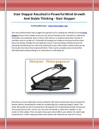 Stair Stepper Resulted In Powerful Mind Growth
          And Stable Thinking - Stair Stepper
_____________________________________________________________________________________

                           By NissenMontoya – http://stairstepper.org/


Very many web businesses have an aggressive approach such as seeking new methods for creating Stair
Stepper but you have to always be very sure you do your homework, first. How well you understand
the people in your particular niche is critical, and it seems to us, based on observation, that lots of
marketers have no clue about it. The benefits of knowing your market are numerous and have been
known for decades. Perhaps the most significant reason is due to creating an effective process for
marketing and advertising. You need to be understood by your niche market, and that means you are
the one who has to learn how to speak with them. There is quite a complex process involved that
ultimately leads to people clicking on an order button or subscribing, etc.




Sometimes, you have a light-bulb moment and get hit with a great new business idea. Do not get into
business without researching the market first and planning your marketing strategy in details. This
article will provide you with an introduction to this popular form of advertising.Consider the ways you
want to promote your site. You can use a site such as Facebook, or place ads on websites, or any
number of other options. There are quite a few ways to drive traffic to your website. You need to get
creative.Be sure to offer unique promotions and rewards. One thing that you could do is to have
 