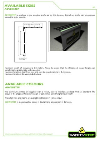 pg1
http://www.safetystep.com/specs_pdf/Tech Info Sheet Adverstep.pdf
ADVERSTEP is available in one standard profile as per the drawing. Special run profile can be produced
subject to order volume.
Maximum length of extrusion is 6.0 meters. Please be aware that the shipping of longer lengths can
sometimes be problematic and expensive.
Maximum length of clear front lens and non-slip insert material is 2.4 meters.
Maximum length of Glowstrip is 2.0meters.
The aluminium profiles are supplied with a robust, easy to maintain anodised finish as standard. The
colour of the anodised finish is ‘natural’ or sometimes called ‘bright metal finish’.
The safety non-slip inserts are available in black or in yellow colour.
GLOWSTRIP is a green/yellow colour in daylight and glows green in darkness.
AVAILABLE SIZES
ADVERSTEP
AVAILABLE COLOURS
ADVERSTEP
 