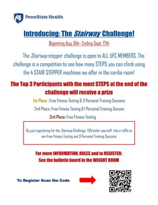 Introducing: The Stairway Challenge!
Beginning Aug. 6th– Ending Sept. 17th
The Stairway stepper challenge is open to ALL UFC MEMBERS. The
challenge is a competition to see how many STEPS you can climb using
the 4 STAIR STEPPER machines we offer in the cardio room!
The Top 3 Participants with the most STEPS at the end of the
challenge will receive a prize
1st Place : Free Fitness Testing & 3 Personal Training Sessions
2nd Place: Free Fitness Testing & 1 Personal Training Session
3rd Place: Free Fitness Testing
By just registering for the Stairway Challenge, YOU enter yourself into a raffle to
win Free Fitness Testing and 3 Personal Training Sessions
For more INFORMATION, RULES and to REGISTER:
See the bulletin board in the WEIGHT ROOM
To Register Scan the Code
 