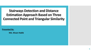 Stairways Detection and Distance
Estimation Approach Based on Three
Connected Point and Triangular Similarity
Presented By:
Md. Ahsan Habib
1
 