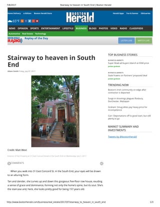 7/8/2017 Stairway to heaven in South End | Boston Herald
http://www.bostonherald.com/business/real_estate/2017/07/stairway_to_heaven_in_south_end 1/3
Home Delivery e-Edition Boston Herald Store
65°F
Herald Apps Fun & Games Obituaries
NEWS OPINION SPORTS ENTERTAINMENT LIFESTYLE BUSINESS BLOGS PHOTOS VIDEO RADIO CLASSIFIEDS
Automotive Real Estate Technology
Replay of the Day
LISTEN LIVE WATCH LIVE
Stairway to heaven in South
End
Adam Smith Friday, July 07, 2017
Credit: Matt West
Exterior of Hot Property at 31 East Concord Street in the South End on Wednesday, July 5, 2017.
COMMENTS
When you walk into 31 East Concord St. in the South End, your eyes will be drawn
to an alluring form.
Tan and slender, she curves up and down this gorgeous ﬁve-ﬂoor row house, exuding
a sense of grace and dominance, forming not only the home’s spine, but its soul. She’s
the staircase and, heck, she looks pretty good for being 157 years old.
BUSINESS & MARKETS
Super Bowl ad buyers blanch at $5M price
jordan graham
BUSINESS & MARKETS
State frowns on Partners’ proposed deal
jordan graham
Boston's Irish community on edge after
contractor is deported
Surge in shootings plagues Roxbury,
Dorchester, Mattapan
Graham: Smug elites pay heavy price for
incompetence
Carr: Deportations off to good start, but still
plenty to go
TOP BUSINESS STORIES
TRENDING NOW
MARKET SUMMARY AND
INVESTMENTS
Tweets by @bostonherald
 