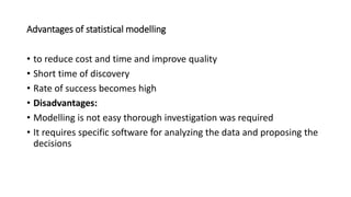 Advantages of statistical modelling
• to reduce cost and time and improve quality
• Short time of discovery
• Rate of success becomes high
• Disadvantages:
• Modelling is not easy thorough investigation was required
• It requires specific software for analyzing the data and proposing the
decisions
 