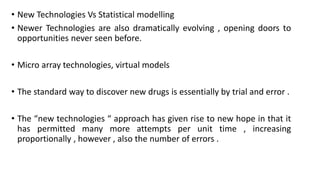 • New Technologies Vs Statistical modelling
• Newer Technologies are also dramatically evolving , opening doors to
opportunities never seen before.
• Micro array technologies, virtual models
• The standard way to discover new drugs is essentially by trial and error .
• The “new technologies “ approach has given rise to new hope in that it
has permitted many more attempts per unit time , increasing
proportionally , however , also the number of errors .
 