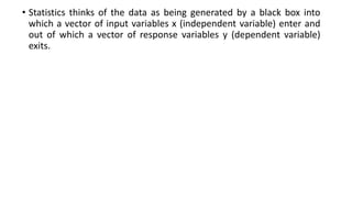 • Statistics thinks of the data as being generated by a black box into
which a vector of input variables x (independent variable) enter and
out of which a vector of response variables y (dependent variable)
exits.
 