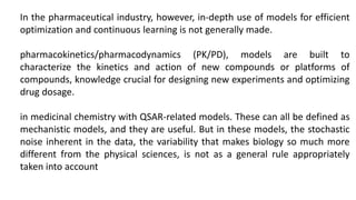 In the pharmaceutical industry, however, in-depth use of models for efficient
optimization and continuous learning is not generally made.
pharmacokinetics/pharmacodynamics (PK/PD), models are built to
characterize the kinetics and action of new compounds or platforms of
compounds, knowledge crucial for designing new experiments and optimizing
drug dosage.
in medicinal chemistry with QSAR-related models. These can all be defined as
mechanistic models, and they are useful. But in these models, the stochastic
noise inherent in the data, the variability that makes biology so much more
different from the physical sciences, is not as a general rule appropriately
taken into account
 