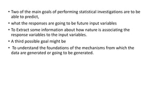 • Two of the main goals of performing statistical investigations are to be
able to predict,
• what the responses are going to be future input variables
• To Extract some information about how nature is associating the
response variables to the input variables.
• A third possible goal might be
• To understand the foundations of the mechanisms from which the
data are generated or going to be generated.
 