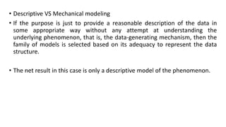 • Descriptive VS Mechanical modeling
• If the purpose is just to provide a reasonable description of the data in
some appropriate way without any attempt at understanding the
underlying phenomenon, that is, the data-generating mechanism, then the
family of models is selected based on its adequacy to represent the data
structure.
• The net result in this case is only a descriptive model of the phenomenon.
 