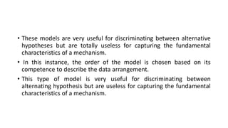 • These models are very useful for discriminating between alternative
hypotheses but are totally useless for capturing the fundamental
characteristics of a mechanism.
• In this instance, the order of the model is chosen based on its
competence to describe the data arrangement.
• This type of model is very useful for discriminating between
alternating hypothesis but are useless for capturing the fundamental
characteristics of a mechanism.
 