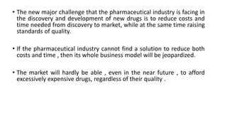 • The new major challenge that the pharmaceutical industry is facing in
the discovery and development of new drugs is to reduce costs and
time needed from discovery to market, while at the same time raising
standards of quality.
• If the pharmaceutical industry cannot find a solution to reduce both
costs and time , then its whole business model will be jeopardized.
• The market will hardly be able , even in the near future , to afford
excessively expensive drugs, regardless of their quality .
 