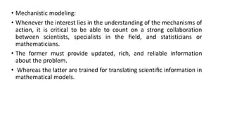 • Mechanistic modeling:
• Whenever the interest lies in the understanding of the mechanisms of
action, it is critical to be able to count on a strong collaboration
between scientists, specialists in the ﬁeld, and statisticians or
mathematicians.
• The former must provide updated, rich, and reliable information
about the problem.
• Whereas the latter are trained for translating scientiﬁc information in
mathematical models.
 