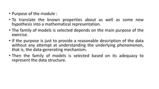 • Purpose of the module :
• To translate the known properties about as well as some new
hypothesis into a mathematical representation.
• The family of models is selected depends on the main purpose of the
exercise.
• If the purpose is just to provide a reasonable description of the data
without any attempt at understanding the underlying phenomenon,
that is, the data-generating mechanism.
• Then the family of models is selected based on its adequacy to
represent the data structure.
 