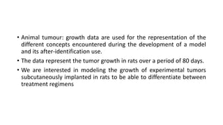• Animal tumour: growth data are used for the representation of the
different concepts encountered during the development of a model
and its after-identification use.
• The data represent the tumor growth in rats over a period of 80 days.
• We are interested in modeling the growth of experimental tumors
subcutaneously implanted in rats to be able to differentiate between
treatment regimens
 