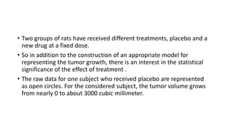 • Two groups of rats have received different treatments, placebo and a
new drug at a fixed dose.
• So in addition to the construction of an appropriate model for
representing the tumor growth, there is an interest in the statistical
significance of the effect of treatment .
• The raw data for one subject who received placebo are represented
as open circles. For the considered subject, the tumor volume grows
from nearly 0 to about 3000 cubic millimeter.
 