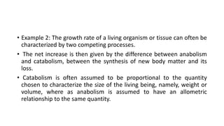 • Example 2: The growth rate of a living organism or tissue can often be
characterized by two competing processes.
• The net increase is then given by the difference between anabolism
and catabolism, between the synthesis of new body matter and its
loss.
• Catabolism is often assumed to be proportional to the quantity
chosen to characterize the size of the living being, namely, weight or
volume, where as anabolism is assumed to have an allometric
relationship to the same quantity.
 
