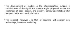 • The development of models in the pharmaceutical industry is
certainly one of the significant breakthroughs proposed to face the
challenges of cost , speed , and quality , somewhat imitating what
happens in the aeronautics industry.
• The concept, however , is that of adapting just another new
technology , known as modelling
 