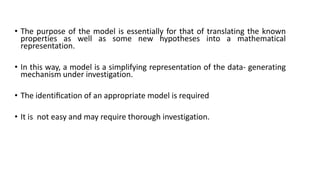 • The purpose of the model is essentially for that of translating the known
properties as well as some new hypotheses into a mathematical
representation.
• In this way, a model is a simplifying representation of the data- generating
mechanism under investigation.
• The identiﬁcation of an appropriate model is required
• It is not easy and may require thorough investigation.
 