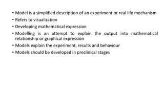 • Model is a simplified description of an experiment or real life mechanism
• Refers to visualization
• Developing mathematical expression
• Modelling is an attempt to explain the output into mathematical
relationship or graphical expression
• Models explain the experiment, results and behaviour
• Models should be developed in preclinical stages
 
