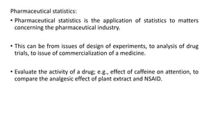 Pharmaceutical statistics:
• Pharmaceutical statistics is the application of statistics to matters
concerning the pharmaceutical industry.
• This can be from issues of design of experiments, to analysis of drug
trials, to issue of commercialization of a medicine.
• Evaluate the activity of a drug; e.g., effect of caffeine on attention, to
compare the analgesic effect of plant extract and NSAID.
 