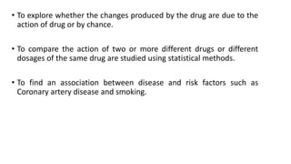 • To explore whether the changes produced by the drug are due to the
action of drug or by chance.
• To compare the action of two or more different drugs or different
dosages of the same drug are studied using statistical methods.
• To find an association between disease and risk factors such as
Coronary artery disease and smoking.
 