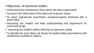 • Objectives of statistical models:
• Understand the mechanisms from which the data is generated
• To extract the information from data and response values
• To select appropriate parameters (responses/point estimates )for a
given input.
• Improving the models will help understanding the experiment on
successive drugs
• improving the model’s ability will help to represent reality.
• To identify the most likely sub family of models (likely parameters) with
satisfactory confidence regions
 