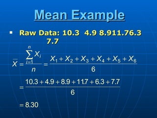 Mean Example
   Raw Data: 10.3 4.9 8.911.76.3
         7.7
         n

        ∑ Xi         X1 + X 2 + X 3 + X 4 + X 5 + X 6
        i =1
X=               =
             n                      6
        10.3 + 4.9 + 8.9 + 117 + 6.3 + 7.7
                             .
    =
                            6
    = 8.30
 