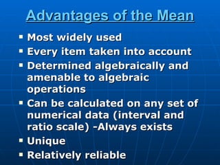 Advantages of the Mean
   Most widely used
   Every item taken into account
   Determined algebraically and
    amenable to algebraic
    operations
   Can be calculated on any set of
    numerical data (interval and
    ratio scale) -Always exists
   Unique
   Relatively reliable
 