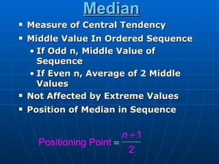 Median
   Measure of Central Tendency
   Middle Value In Ordered Sequence
    • If Odd n, Middle Value of
      Sequence
    • If Even n, Average of 2 Middle
      Values
   Not Affected by Extreme Values
   Position of Median in Sequence

                            n +1
      Positioning Point =
                g
                             2
 
