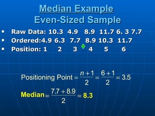 Median Example
          Even-Sized Sample
   Raw Data: 10.3 4.9 8.9 11.7 6. 3 7.7
   Ordered:4.9 6.3 7.7 8.9 10.3 11.7
   Position: 1  2   3   4   5    6


                           n +1 6 +1
      Positioning Point =       =    = 3.5
                             2    2
      Median =  7.7 + 8.9
                          = 8.3
                    2
 