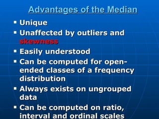 Advantages of the Median
   Unique
   Unaffected by outliers and
    skewness
   Easily understood
   Can be computed for open-
    ended classes of a frequency
    distribution
   Always exists on ungrouped
    data
   Can be computed on ratio,
    interval and ordinal scales
 