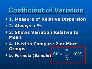 Coefficient of Variation
   1. Measure of Relative Dispersion
   2. Always a %
   3. Shows Variation Relative to
    Mean
   4. Used to Compare 2 or More
    Groups                   S
   5. Formula (Sample) CV =   ⋅100%
                             X
 