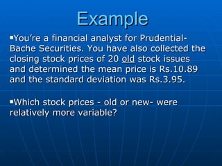 Example
You’re a financial analyst for Prudential-
Bache Securities. You have also collected the
closing stock prices of 20 old stock issues
and determined the mean price is Rs.10.89
and the standard deviation was Rs.3.95.

Which stock prices - old or new- were
relatively more variable?
 