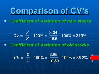 Comparison of CV’s
   Coefficient of Variation of new stocks

            S              3.34
                             34
     CV =       ⋅ 100% =           ⋅ 100% = 215%
                                              .
            X              15.5
   Coefficient of Variation of old stocks

            S              3.95
     CV =       ⋅ 100% =           ⋅ 100% = 36.3%
            X              10.89
 