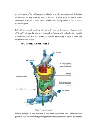 peripheral speed of the mill is too great, it begins to act like a centrifuge and the balls do
not fall back, but stay on the perimeter of the mill.The point where the mill becomes a
centrifuge is called the "Critical Speed", and ball mills usually operate at 65% to 75% of
the critical speed.


Ball Mills are generally used to grind material 1/4 inch and finer, down to the particle size
of 20 to 75 microns. To achieve a reasonable efficiency with ball mills, they must be
operated in a closed system, with oversize material continuously being recirculated back
into the mill to be reduced.

        2.3.2. VERTICAL ROLLER MILL




                               Fig. 9. Vertical roller mill

Material through the feed tube fell on the center of grinding plate, centrifugal force
generated from the rotation of grinding plate uniformly scatters and flattens the materials
 