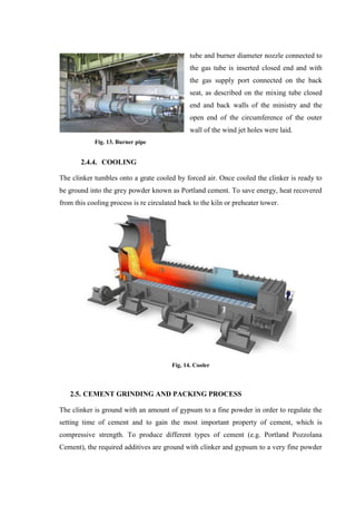 tube and burner diameter nozzle connected to
                                               the gas tube is inserted closed end and with
                                               the gas supply port connected on the back
                                               seat, as described on the mixing tube closed
                                               end and back walls of the ministry and the
                                               open end of the circumference of the outer
                                               wall of the wind jet holes were laid.
            Fig. 13. Burner pipe


       2.4.4. COOLING

The clinker tumbles onto a grate cooled by forced air. Once cooled the clinker is ready to
be ground into the grey powder known as Portland cement. To save energy, heat recovered
from this cooling process is re circulated back to the kiln or preheater tower.




                                        Fig. 14. Cooler



   2.5. CEMENT GRINDING AND PACKING PROCESS

The clinker is ground with an amount of gypsum to a fine powder in order to regulate the
setting time of cement and to gain the most important property of cement, which is
compressive strength. To produce different types of cement (e.g. Portland Pozzolana
Cement), the required additives are ground with clinker and gypsum to a very fine powder
 