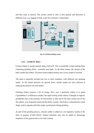 and then used as desired. The cement stored in silos is then packed and delivered in
different ways, e.g. bagged or bulk, as per the customer„s requirement.




                                   Fig. 15. Finish grinding circuit



        2.5.1. CEMENT MILL

Cement clinker is usually ground using a ball mill. This is essentially a large rotating drum
containing grinding media - normally steel balls. As the drum rotates, the motion of the
balls crushes the clinker. The drum rotates approximately once every couple of seconds.


The drum is generally divided into two or three chambers, with different size grinding
media. As the clinker particles are ground down, smaller media are more efficient at
reducing the particle size still further.


Grinding clinker requires a lot of energy. How easy a particular clinker is to grind
("grindability") is difficult to predict, but rapid cooling of the clinker is thought to improve
grindability due to the presence of microcracks in alite and to the finer crystal size of the
flux phases. It is frequently observed that belite crystals, which have a characteristic round
shape, tend to separate and form single crystal grains during grinding.


As part of the grinding process, calcium sulfate is added as a set regulator, usually in the
form of gypsum (CaSO4.2H2O). Natural anhydrite may also be added to discourage
lumpiness of the gypsum due to its water content.
 