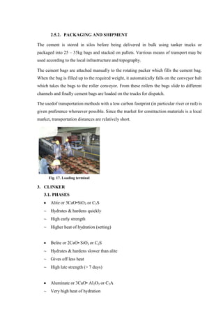 2.5.2. PACKAGING AND SHIPMENT

The cement is stored in silos before being delivered in bulk using tanker trucks or
packaged into 25 – 35kg bags and stacked on pallets. Varrious means of transport may be
used according to the local infrastructure and topography.

The cement bags are attached manually to the rotating packer which fills the cement bag.
When the bag is filled up to the required weight, it automatically falls on the conveyor balt
which takes the bags to the roller conveyor. From these rollers the bags slide to different
channels and finally cement bags are loaded on the trucks for dispatch.

The usedof transportation methods with a low carbon footprint (in particular river or rail) is
given preference whereever possible. Since the market for constraction materials is a local
market, transportation distances are relatively short.




      Fig. 17. Loading terminal

3. CLINKER
   3.1. PHASES
       Alite or 3CaO•SiO2 or C3S
       Hydrates & hardens quickly
       High early strength
       Higher heat of hydration (setting)


       Belite or 2CaO• SiO2 or C2S
       Hydrates & hardens slower than alite
       Gives off less heat
       High late strength (> 7 days)


       Aluminate or 3CaO• Al2O3 or C3A
       Very high heat of hydration
 