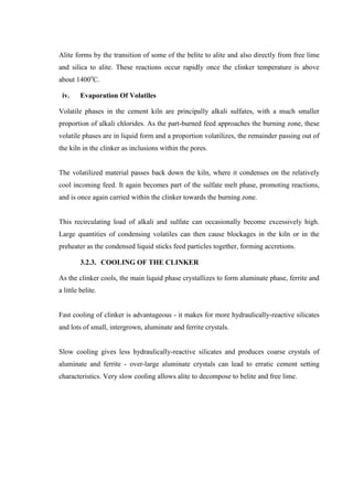 Alite forms by the transition of some of the belite to alite and also directly from free lime
and silica to alite. These reactions occur rapidly once the clinker temperature is above
about 1400oC.

 iv.     Evaporation Of Volatiles

Volatile phases in the cement kiln are principally alkali sulfates, with a much smaller
proportion of alkali chlorides. As the part-burned feed approaches the burning zone, these
volatile phases are in liquid form and a proportion volatilizes, the remainder passing out of
the kiln in the clinker as inclusions within the pores.


The volatilized material passes back down the kiln, where it condenses on the relatively
cool incoming feed. It again becomes part of the sulfate melt phase, promoting reactions,
and is once again carried within the clinker towards the burning zone.


This recirculating load of alkali and sulfate can occasionally become excessively high.
Large quantities of condensing volatiles can then cause blockages in the kiln or in the
preheater as the condensed liquid sticks feed particles together, forming accretions.

         3.2.3. COOLING OF THE CLINKER

As the clinker cools, the main liquid phase crystallizes to form aluminate phase, ferrite and
a little belite.


Fast cooling of clinker is advantageous - it makes for more hydraulically-reactive silicates
and lots of small, intergrown, aluminate and ferrite crystals.


Slow cooling gives less hydraulically-reactive silicates and produces coarse crystals of
aluminate and ferrite - over-large aluminate crystals can lead to erratic cement setting
characteristics. Very slow cooling allows alite to decompose to belite and free lime.
 