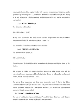 present, calculation of the original clinker LSF becomes more complex. Limestone can be
quantified by measuring the CO2 content and the formula adjusted accordingly, but if slag
or fly ash are present, calculation of the original clinker LSF may not be conveniently
practicable.)

        3.3.2. SILICA RATIO (SR)

The silica ratio is defined as:


SR = SiO2/(Al2O3 + Fe2O3)


A high silica ratio means that more calcium silicates are present in the clinker and less
aluminate and ferrite. SR is typically between 2.0 and 3.0.


The silica ratio is sometimes called the „silica modulus‟.

        3.3.3. ALUMINA RATIO (AR)

The alumina ratio is defined as:


AR=(Al2O3/(Fe2O3)


This determines the potential relative proportions of aluminate and ferrite phase in the
clinker.


An increase in clinker AR (also sometimes written as A/F) means there will be
proportionally more aluminate and less ferrite in the clinker. In ordinary Portland cement
clinker, the AR is usually between 1 and 4.


The above three parameters are those most commonly used. A fourth, the 'Lime
Combination Factor' (LCF) is the same as the LSF parameter, but with the clinker free lime
content subtracted from the total CaO content. With an LCF=1.0, therefore, the maximum
amount of silica is present as C3S.

    3.4. COMBINABILITY OF MIXES

The ease of combination ("combinability", or "burnability") are about how easily the raw
materials react with each other to produce the clinker minerals.
 