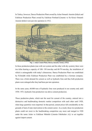 In Turkey, however, Darıca Production Plant owned by Aslan Osmanlı Anonim Şirketi and
Eskihisar Production Plant owned by Eskihisar Portland Çimento ve Su Kireci Osmanlı
Anonim Şirketi were put into operation in 1912.




                   Fig. 1. Aslan Cement Plant, Darıca, Kocaeli, Turkey (1912)

In those production plants (one with wet system and the other with dry system), there were
two kilns bearing a capacity of 100- 150 tons/day and 60-70 tons/day, the installation of
which is unimaginable with today‟s dimensions. Darıca Production Plant was established
by FLSmidth while Eskihisar Production Plant was established by a German company.
There was a brisk demand for cement as well as hydraulic lime and thus both production
plants were enlarged after they had been put into operation.


In the same years, 60.000 tons of hydraulic lime were produced in our country and, until
1930- 1931, hydraulic lime production was above cement production.


Those production plants, which met the need for cement of the country, entered into a
destructive and backbreaking domestic market competition with each other until 1920,
when large quantities were imported. In that period, cement prices fell considerably on the
grounds of lack of state intervention to the cement sector. As a result, those two production
plants could not resist to the backbreaking competition any more and merged in 1920
under the name Aslan ve Eskihisar Müttehit Çimento Fabrikaları A.Ş. to act together
against import cement.
 