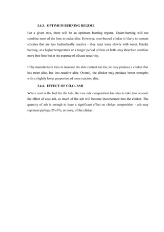 3.4.3. OPTIMUM BURNING REGIME

For a given mix, there will be an optimum burning regime. Under-burning will not
combine most of the lime to make alite. However, over-burned clinker is likely to contain
silicates that are less hydraulically reactive - they react more slowly with water. Harder
burning, at a higher temperature or a longer period of time or both, may therefore combine
more free lime but at the expense of silicate reactivity.


If the manufacturer tries to increase the alite content too far, he may produce a clinker that
has more alite, but less-reactive alite. Overall, the clinker may produce better strengths
with a slightly lower proportion of more reactive alite.

       3.4.4. EFFECT OF COAL ASH

Where coal is the fuel for the kiln, the raw mix composition has also to take into account
the effect of coal ash, as much of the ash will become incorporated into the clinker. The
quantity of ash is enough to have a significant effect on clinker composition - ash may
represent perhaps 2%-3%, or more, of the clinker.
 