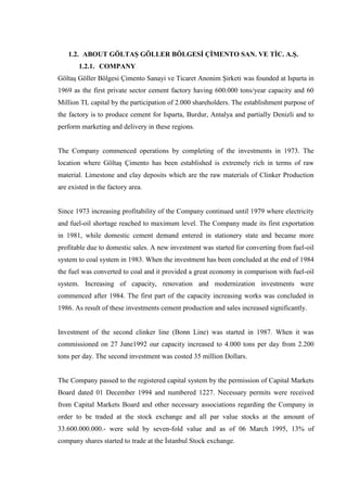 1.2. ABOUT GÖLTAŞ GÖLLER BÖLGESİ ÇİMENTO SAN. VE TİC. A.Ş.
       1.2.1. COMPANY
Göltaş Göller Bölgesi Çimento Sanayi ve Ticaret Anonim Şirketi was founded at Isparta in
1969 as the first private sector cement factory having 600.000 tons/year capacity and 60
Million TL capital by the participation of 2.000 shareholders. The establishment purpose of
the factory is to produce cement for Isparta, Burdur, Antalya and partially Denizli and to
perform marketing and delivery in these regions.


The Company commenced operations by completing of the investments in 1973. The
location where Göltaş Çimento has been established is extremely rich in terms of raw
material. Limestone and clay deposits which are the raw materials of Clinker Production
are existed in the factory area.


Since 1973 increasing profitability of the Company continued until 1979 where electricity
and fuel-oil shortage reached to maximum level. The Company made its first exportation
in 1981, while domestic cement demand entered in stationery state and became more
profitable due to domestic sales. A new investment was started for converting from fuel-oil
system to coal system in 1983. When the investment has been concluded at the end of 1984
the fuel was converted to coal and it provided a great economy in comparison with fuel-oil
system. Increasing of capacity, renovation and modernization investments were
commenced after 1984. The first part of the capacity increasing works was concluded in
1986. As result of these investments cement production and sales increased significantly.


Investment of the second clinker line (Bonn Line) was started in 1987. When it was
commissioned on 27 June1992 our capacity increased to 4.000 tons per day from 2.200
tons per day. The second investment was costed 35 million Dollars.


The Company passed to the registered capital system by the permission of Capital Markets
Board dated 01 December 1994 and numbered 1227. Necessary permits were received
from Capital Markets Board and other necessary associations regarding the Company in
order to be traded at the stock exchange and all par value stocks at the amount of
33.600.000.000.- were sold by seven-fold value and as of 06 March 1995, 13% of
company shares started to trade at the İstanbul Stock exchange.
 