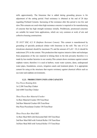 mills approximately. The limestone that is added during grounding process is for
adjustment of the setting period. Final resistance is obtained at the end of 28 days
regarding Portland Cements. Increasing of the resistance after this period is too few and
slow.This cements are used when high resistance concrete is required or for manufacturing
of concrete that has high strength resistance initially. Prefabricate, prestressed concretes
are suitable for tunnel form applications, which are very common at work of arts and
collective housing constructions.


TS 10157 SDÇ 42,5 R (Sulphate Resistant Cement): This cement is manufactured by
grounding of specially produced clinker with limestone in the mill. The rate of C3A
(tricalcium aluminat) should be maximum 5% and the amount of C4Af + 2C3A should be
makximum 25% in the cement. This production that requires intensive labor and technique
from preparation of the raw material to kilning them in the kiln privately therefore it is
made by less number factories in our country.This cement shows resistance against cement
sulphate waters; therefore it is used at harbors, waste water systems, dams, underground
water pipes, foundations, sewers, irrigation canals and treatment plants. It is appropriate
cement for using at the structures that require resistancy against chemical effects such as
sea water and sulphate environments.


       1.2.3. PRODUCTION UNITS AND CAPACITY
Two Pieces Rotating Kiln:
1st 2.200 Tons/Day Clinker
2nd 4.000 Tons/Day Clinker


Three Pieces Raw Material Crusher:
1st Raw Material Crusher 350 Tons/Hour
2nd Raw Material Crusher 450 Tons/Hour
One Piece Pozzolanas Crusher 150 Tons/Hour


Three Pieces Raw Meal Mill:
1st Raw Meal Mill with Horizontal Ball 160 Tons/Hour
2nd Raw Meal Mill with Vertical Roller 130 Tons/Hour
3rd Raw Meal Mill with Vertical Roller 175 Tons/Hour
 