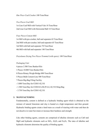 One Piece Coal Crusher:100 Tons/Hour


  Two Pieces Coal Mill:
  1st Line Coal Mill with Vertical Vals 18 Tons/Hour
  2nd Line Coal Mill with Horizontal Ball 18 Tons/Hour


  Four Pieces Cement Mill:
  1st Mill with pre-crusher, ball and separator 65 Tons/Hour
  2nd Mill with pre-crusher, ball and separator 65 Tons/Hour
  3rd Mill with ball and separator 70 Tons/Hour
  4th Mill with ball and separator 140 Tons/Hour


  Pozzolanas Drying Two Pieces Trommel (with spare): 100 Tons/Hour


  Packaging Unit:
  4 pieces 2.500 Tons Bunker/Silo
  1 Pieces 10.000 Tons Bunker/Silo
  8 Pieces Rotary Weigh-Bridge 800 Tons/Hour
  5 Pieces Bulk Cement Line 500 Tons/Hour
  7 Pieces Big-Bag Filing Facility
  - 3.000 Tons/Day for CEM I 42,5 R
  - 1.500 Tons/Day for CEM II/A-M (P-LL) 42,5 R Sling-Bag
  - 3.750 Tons/Day for CEM I 42,5 R


2. MANUFACTURING
  Fundamentally, cement is defined as a hydraulic binding agent which is obtained as the
  mixture of natural limestone and clay is heated at a high temperature and then ground.
  Hydraulic binding agents create a hard mass as a result of reacting with water and then do
  not dissolve in water but retain or increase their hardness and strength.


  Like other binding agents, cements are comprised of alkaline elements such as CaO and
  MgO and hydraulic elements such as SiO2, Al2O3 and Fe2O3. The rates of alkaline and
  hydraulic elements determine the quality of binding agents.
 