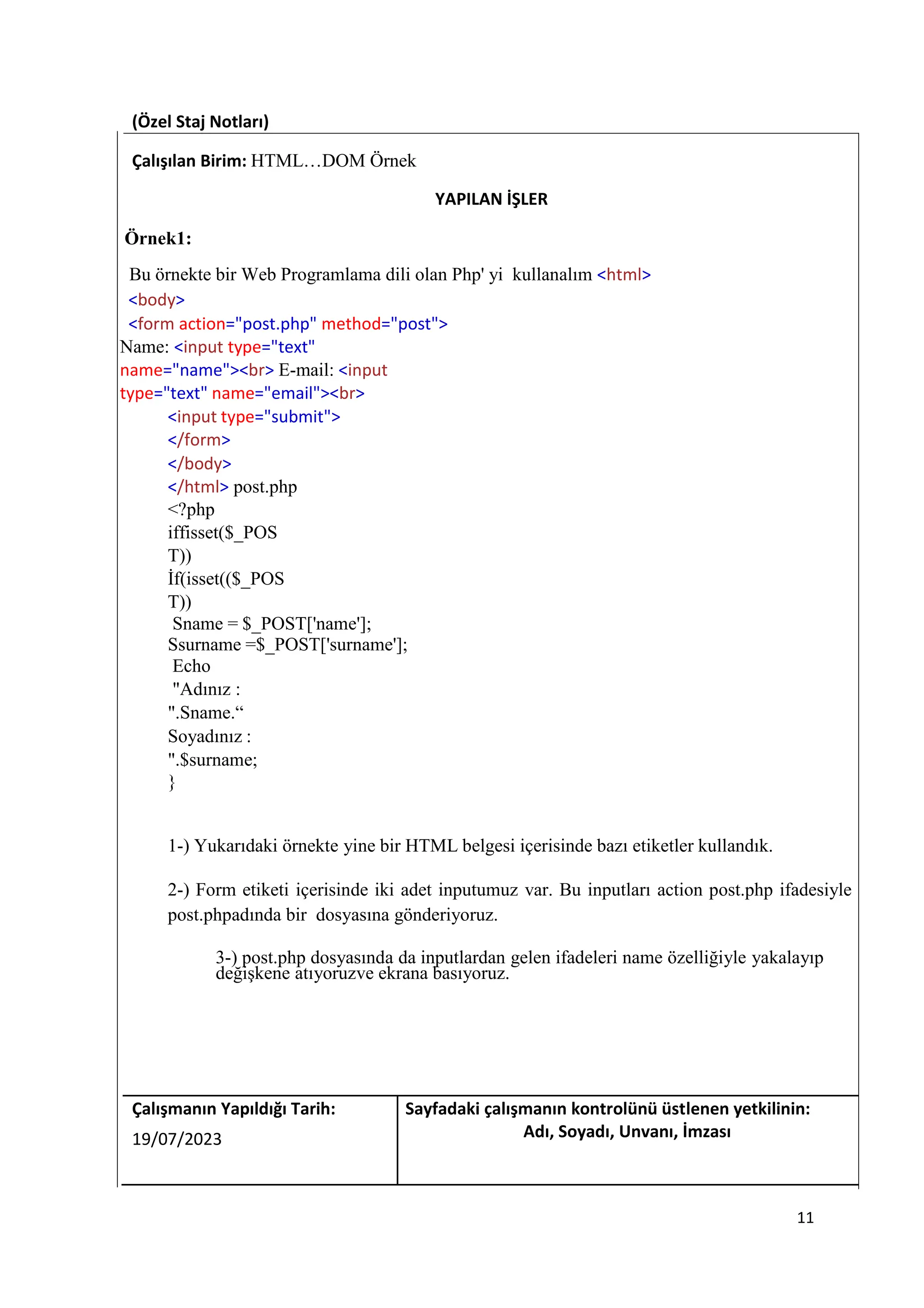 (Özel Staj Notları)
Çalışılan Birim: HTML…DOM Örnek
YAPILAN İŞLER
Örnek1:
Bu örnekte bir Web Programlama dili olan Php' yi kullanalım <html>
<body>
<form action="post.php" method="post">
Name: <input type="text"
name="name"><br> E-mail: <input
type="text" name="email"><br>
<input type="submit">
</form>
</body>
</html> post.php
<?php
iffisset($_POS
T))
İf(isset(($_POS
T))
Sname = $_POST['name'];
Ssurname =$_POST['surname'];
Echo
"Adınız :
".Sname.“
Soyadınız :
".$surname;
}
1-) Yukarıdaki örnekte yine bir HTML belgesi içerisinde bazı etiketler kullandık.
2-) Form etiketi içerisinde iki adet inputumuz var. Bu inputları action post.php ifadesiyle
post.phpadında bir dosyasına gönderiyoruz.
3-) post.php dosyasında da inputlardan gelen ifadeleri name özelliğiyle yakalayıp
değişkene atıyoruzve ekrana basıyoruz.
Çalışmanın Yapıldığı Tarih: Sayfadaki çalışmanın kontrolünü üstlenen yetkilinin:
19/07/2023 Adı, Soyadı, Unvanı, İmzası
11
 