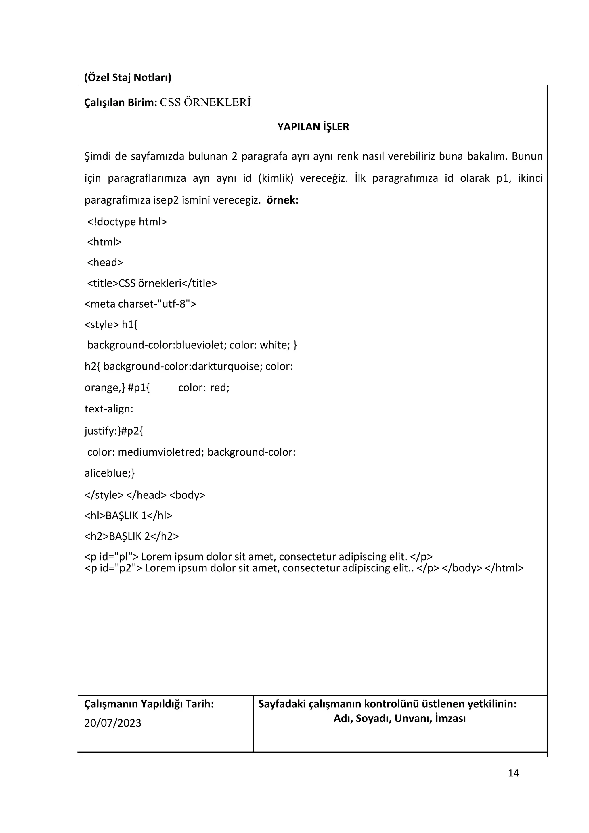 (Özel Staj Notları)
Çalışılan Birim: CSS ÖRNEKLERİ
YAPILAN İŞLER
Şimdi de sayfamızda bulunan 2 paragrafa ayrı aynı renk nasıl verebiliriz buna bakalım. Bunun
için paragraflarımıza ayn aynı id (kimlik) vereceğiz. İlk paragrafımıza id olarak p1, ikinci
paragrafimıza isep2 ismini verecegiz. örnek:
<!doctype html>
<html>
<head>
<title>CSS örnekleri</title>
<meta charset-"utf-8">
<style> h1{
background-color:blueviolet; color: white; }
h2{ background-color:darkturquoise; color:
orange,} #p1{ color: red;
text-align:
justify:}#p2{
color: mediumvioletred; background-color:
aliceblue;}
</style> </head> <body>
<hl>BAŞLIK 1</hl>
<h2>BAŞLIK 2</h2>
<p id="pl"> Lorem ipsum dolor sit amet, consectetur adipiscing elit. </p>
<p id="p2"> Lorem ipsum dolor sit amet, consectetur adipiscing elit.. </p> </body> </html>
Çalışmanın Yapıldığı Tarih: Sayfadaki çalışmanın kontrolünü üstlenen yetkilinin:
20/07/2023 Adı, Soyadı, Unvanı, İmzası
14
 