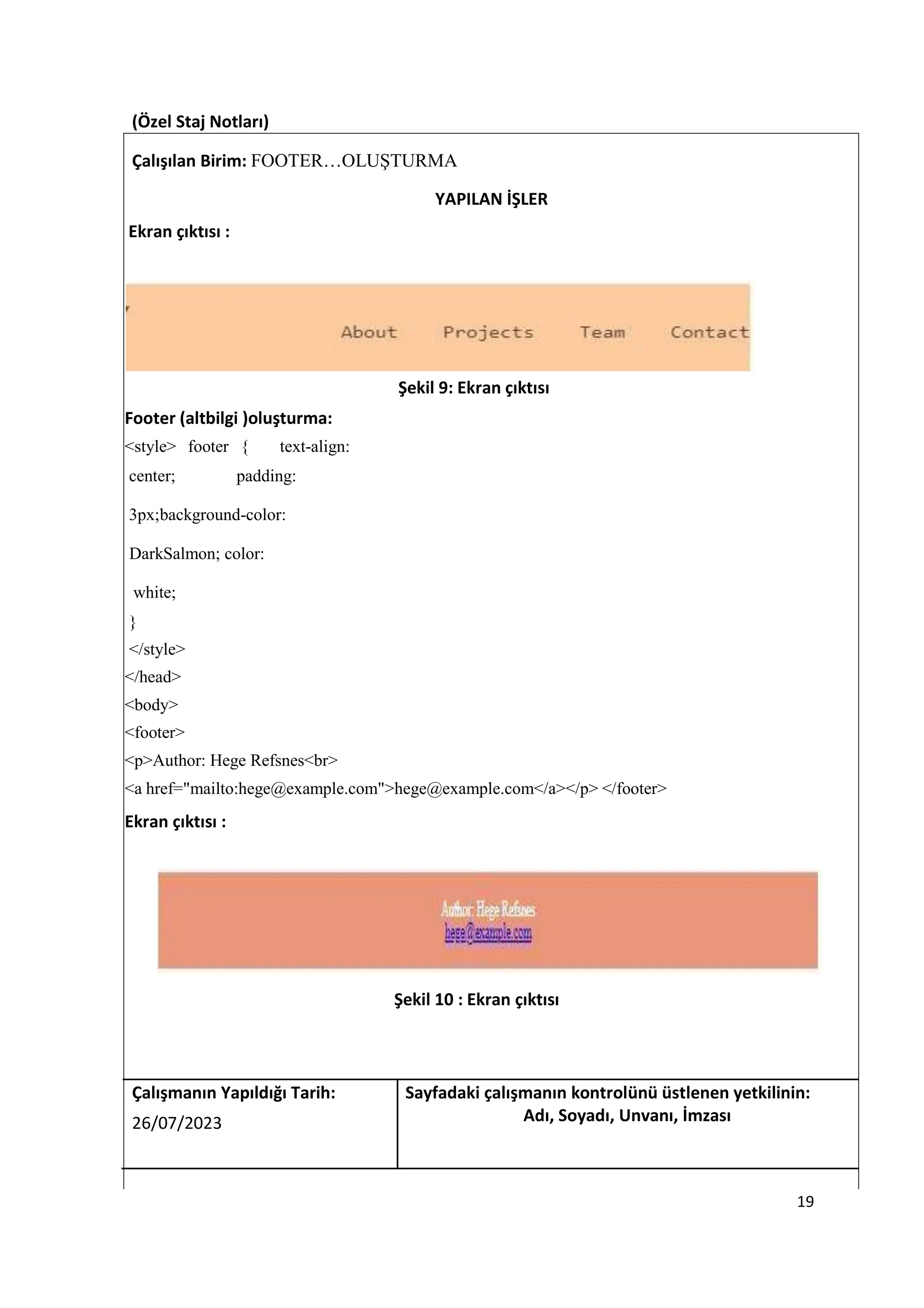 (Özel Staj Notları)
Çalışılan Birim: FOOTER…OLUŞTURMA
YAPILAN İŞLER
Ekran çıktısı :
Şekil 9: Ekran çıktısı
Footer (altbilgi )oluşturma:
<style> footer { text-align:
center; padding:
3px;background-color:
DarkSalmon; color:
white;
}
</style>
</head>
<body>
<footer>
<p>Author: Hege Refsnes<br>
<a href="mailto:hege@example.com">hege@example.com</a></p> </footer>
Ekran çıktısı :
Şekil 10 : Ekran çıktısı
Çalışmanın Yapıldığı Tarih: Sayfadaki çalışmanın kontrolünü üstlenen yetkilinin:
26/07/2023 Adı, Soyadı, Unvanı, İmzası
19
 