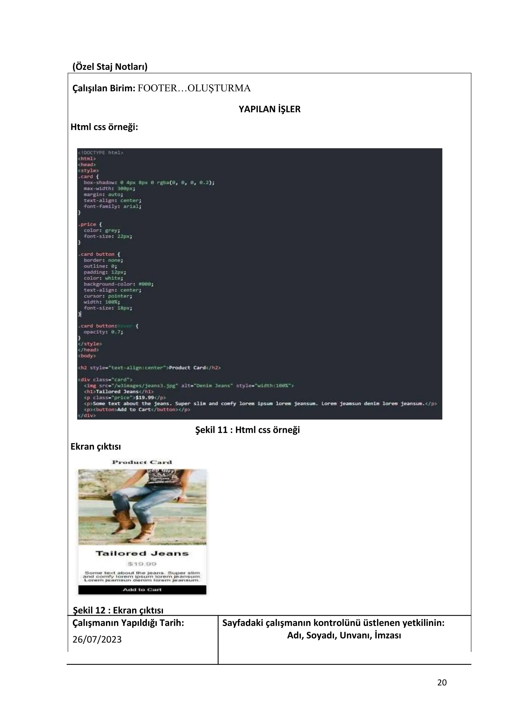 (Özel Staj Notları)
Çalışılan Birim: FOOTER…OLUŞTURMA
YAPILAN İŞLER
Html css örneği:
Şekil 11 : Html css örneği
Ekran çıktısı
Şekil 12 : Ekran çıktısı
Çalışmanın Yapıldığı Tarih: Sayfadaki çalışmanın kontrolünü üstlenen yetkilinin:
26/07/2023 Adı, Soyadı, Unvanı, İmzası
20
 